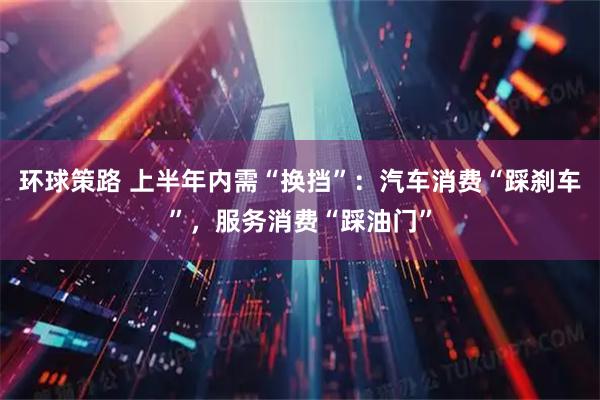 环球策路 上半年内需“换挡”：汽车消费“踩刹车”，服务消费“踩油门”