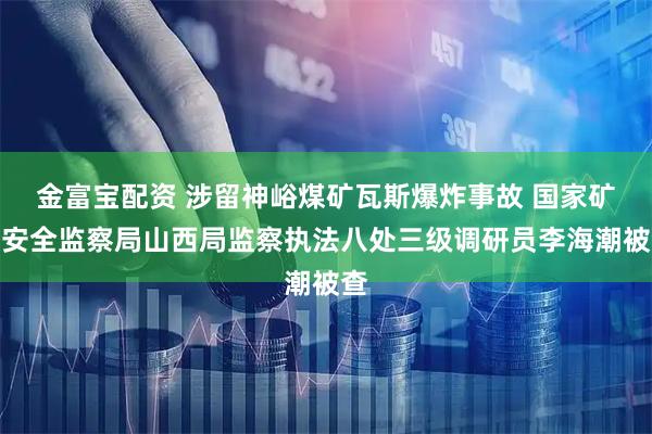 金富宝配资 涉留神峪煤矿瓦斯爆炸事故 国家矿山安全监察局山西局监察执法八处三级调研员李海潮被查
