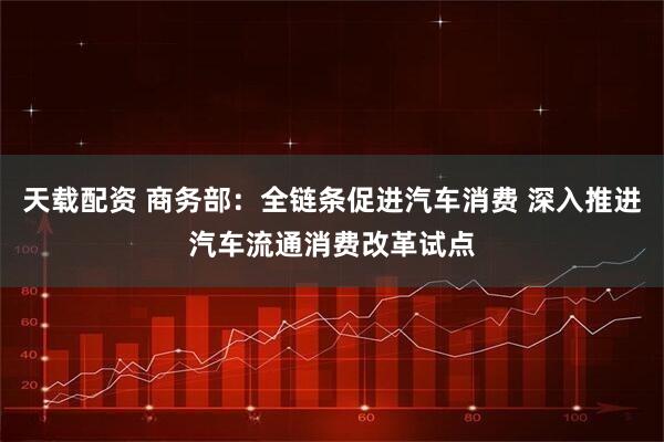 天载配资 商务部：全链条促进汽车消费 深入推进汽车流通消费改革试点