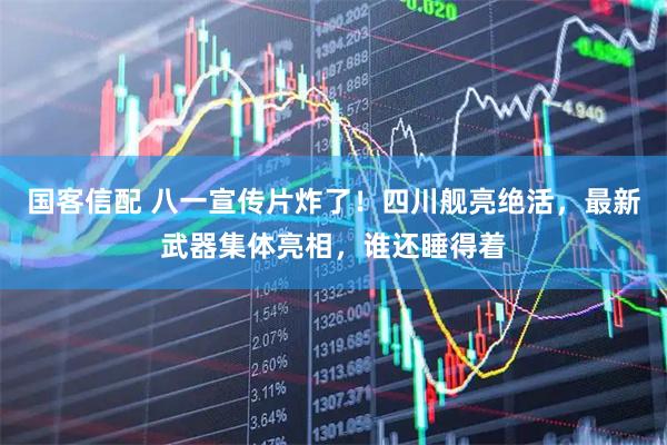 国客信配 八一宣传片炸了！四川舰亮绝活，最新武器集体亮相，谁还睡得着